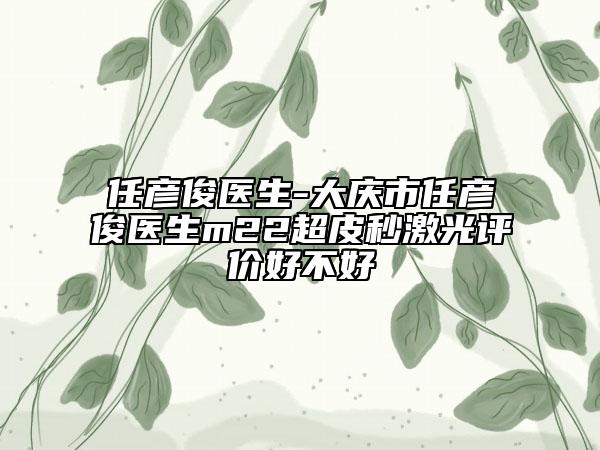 任彥俊醫(yī)生-大慶市任彥俊醫(yī)生m22超皮秒激光評價好不好