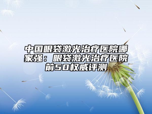 中國(guó)眼袋激光治療醫(yī)院哪家強(qiáng)：眼袋激光治療醫(yī)院前50權(quán)威評(píng)測(cè)