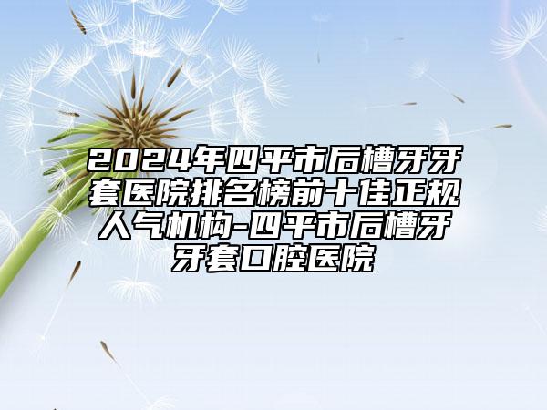 2024年四平市后槽牙牙套醫(yī)院排名榜前十佳正規(guī)人氣機(jī)構(gòu)-四平市后槽牙牙套口腔醫(yī)院