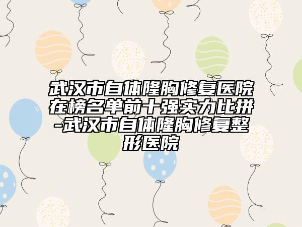 武漢市自體隆胸修復醫(yī)院在榜名單前十強實力比拼-武漢市自體隆胸修復整形醫(yī)院