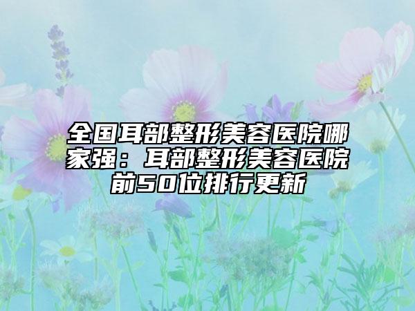 全國耳部整形美容醫(yī)院哪家強(qiáng)：耳部整形美容醫(yī)院前50位排行更新