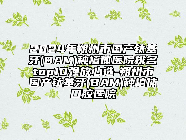 2024年朔州市國產(chǎn)鈦基牙(BAM)種植體醫(yī)院排名top10強(qiáng)放心選-朔州市國產(chǎn)鈦基牙(BAM)種植體口腔醫(yī)院