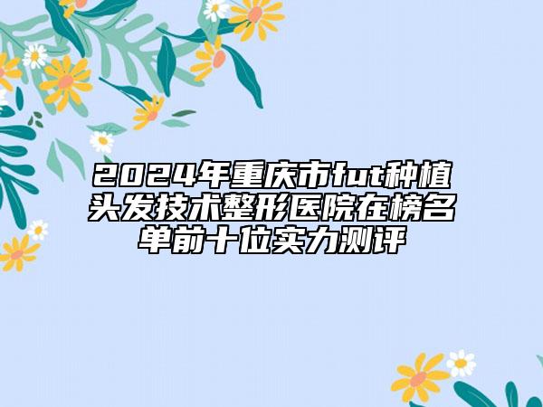 2024年重慶市fut種植頭發(fā)技術(shù)整形醫(yī)院在榜名單前十位實力測評