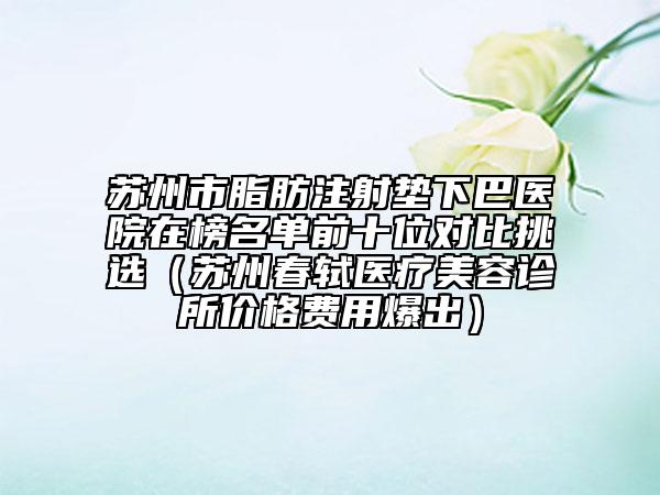 蘇州市脂肪注射墊下巴醫(yī)院在榜名單前十位對(duì)比挑選（蘇州春軾醫(yī)療美容診所價(jià)格費(fèi)用爆出）