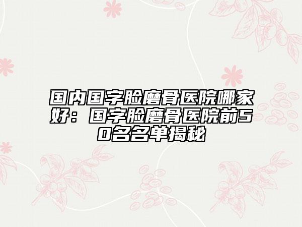 國(guó)內(nèi)國(guó)字臉磨骨醫(yī)院哪家好：國(guó)字臉磨骨醫(yī)院前50名名單揭秘