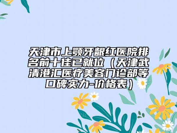 天津市上顎牙齦紅醫(yī)院排名前十佳已就位（天津武清港匯醫(yī)療美容門診部等口碑實力-價格表）