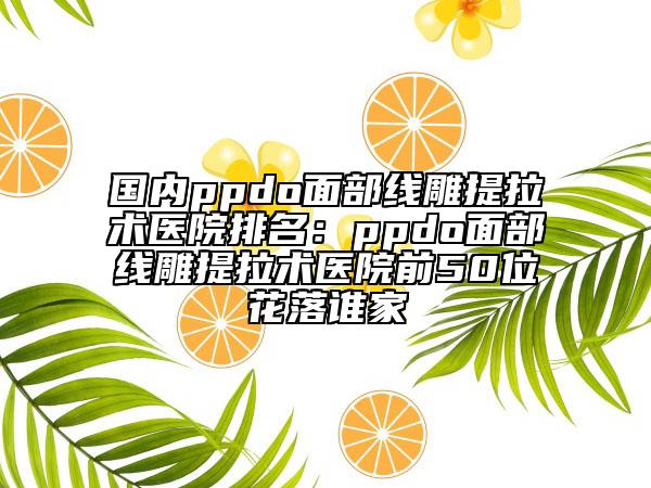 國內ppdo面部線雕提拉術醫(yī)院排名：ppdo面部線雕提拉術醫(yī)院前50位花落誰家