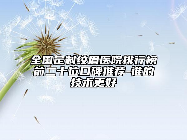 全國定制紋眉醫(yī)院排行榜前二十位口碑推薦-誰的技術(shù)更好