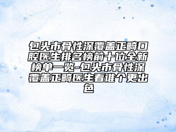 包頭市骨性深覆蓋正畸口腔醫(yī)生排名榜前十位全新榜單一覽-包頭市骨性深覆蓋正畸醫(yī)生看誰個更出色