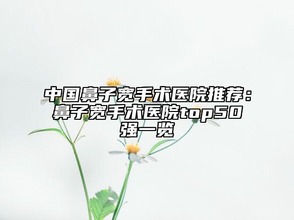 中國鼻子寬手術(shù)醫(yī)院推薦：鼻子寬手術(shù)醫(yī)院top50強一覽