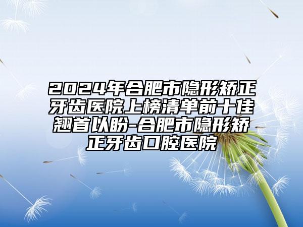 2024年合肥市隱形矯正牙齒醫(yī)院上榜清單前十佳翹首以盼-合肥市隱形矯正牙齒口腔醫(yī)院