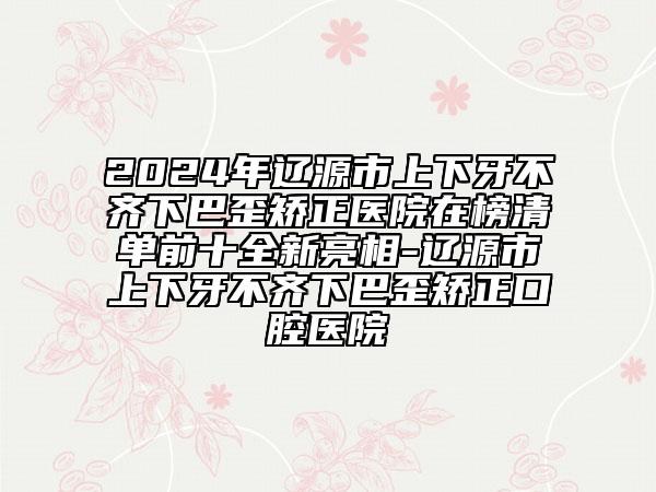 2024年遼源市上下牙不齊下巴歪矯正醫(yī)院在榜清單前十全新亮相-遼源市上下牙不齊下巴歪矯正口腔醫(yī)院