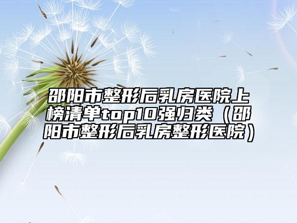 邵陽市整形后乳房醫(yī)院上榜清單top10強(qiáng)歸類（邵陽市整形后乳房整形醫(yī)院）