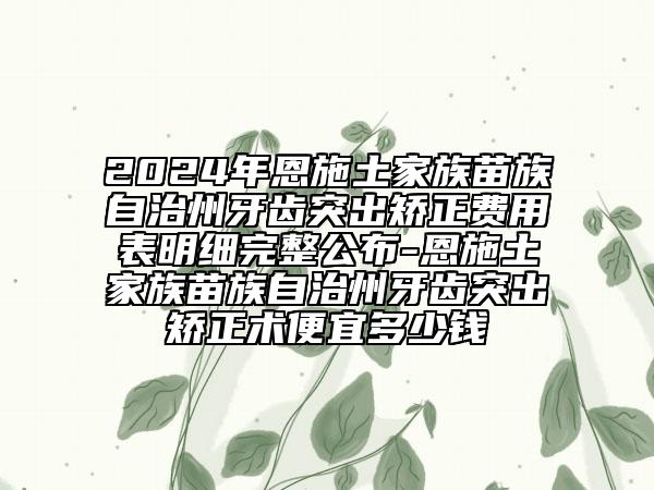 2024年恩施土家族苗族自治州牙齒突出矯正費(fèi)用表明細(xì)完整公布-恩施土家族苗族自治州牙齒突出矯正術(shù)便宜多少錢