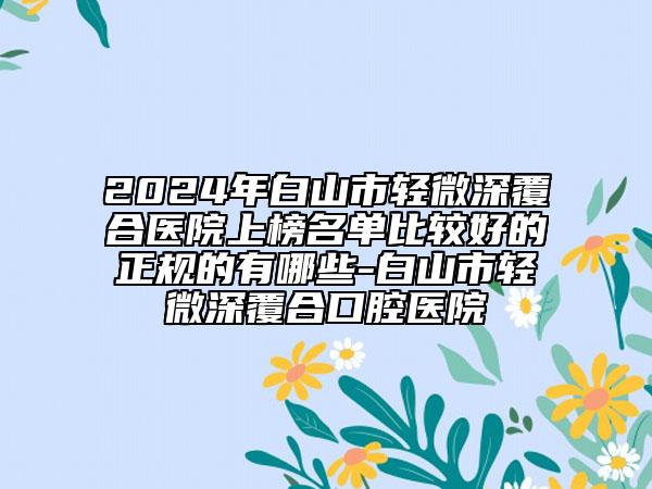 2024年白山市輕微深覆合醫(yī)院上榜名單比較好的正規(guī)的有哪些-白山市輕微深覆合口腔醫(yī)院