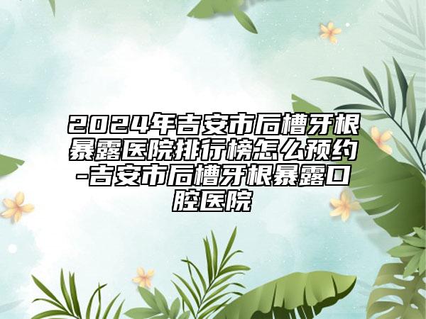 2024年吉安市后槽牙根暴露醫(yī)院排行榜怎么預(yù)約-吉安市后槽牙根暴露口腔醫(yī)院