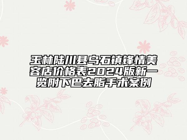 玉林陸川縣烏石鎮(zhèn)鋒情美容店價(jià)格表2024版新一覽附下巴去脂手術(shù)案例