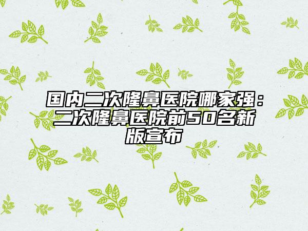 國內二次隆鼻醫(yī)院哪家強：二次隆鼻醫(yī)院前50名新版宣布