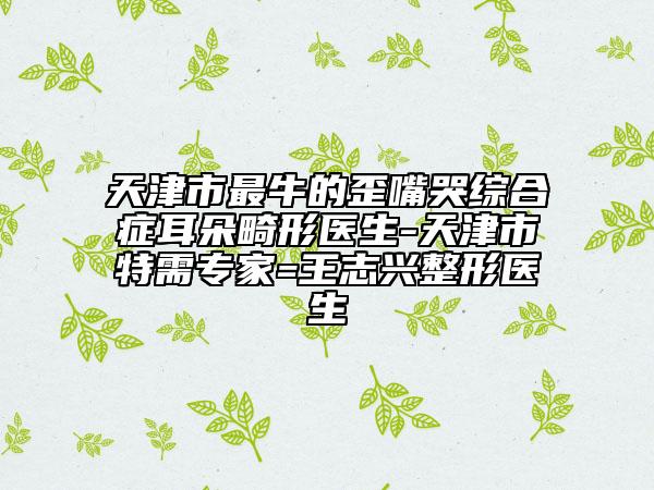 天津市最牛的歪嘴哭綜合癥耳朵畸形醫(yī)生-天津市特需專家=王志興整形醫(yī)生