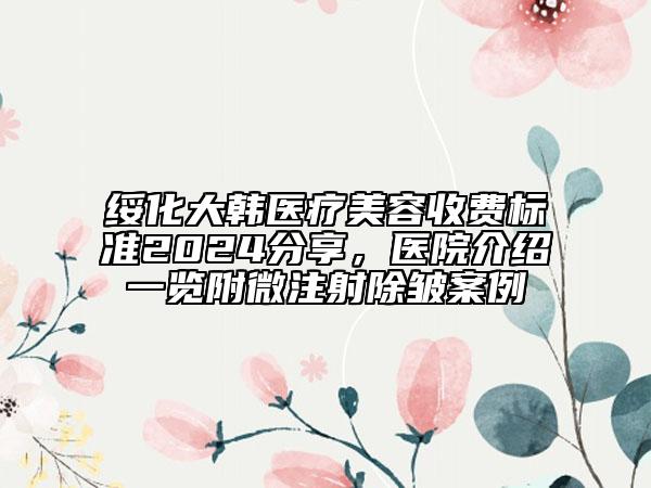 綏化大韓醫(yī)療美容收費標準2024分享，醫(yī)院介紹一覽附微注射除皺案例