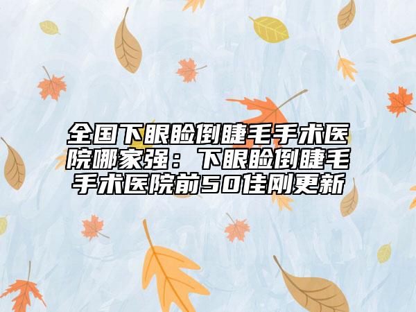 全國下眼瞼倒睫毛手術醫(yī)院哪家強：下眼瞼倒睫毛手術醫(yī)院前50佳剛更新