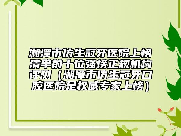 湘潭市仿生冠牙醫(yī)院上榜清單前十位強榜正規(guī)機構(gòu)評測（湘潭市仿生冠牙口腔醫(yī)院是權(quán)威專家上榜）