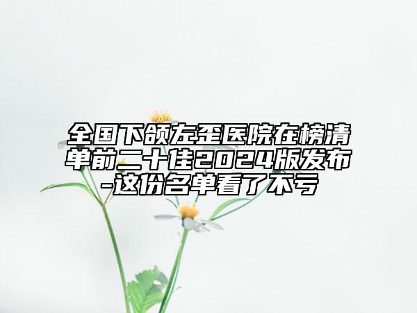 全國(guó)下頜左歪醫(yī)院在榜清單前二十佳2024版發(fā)布-這份名單看了不虧