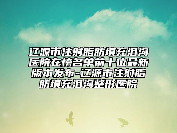 遼源市注射脂肪填充淚溝醫(yī)院在榜名單前十位最新版本發(fā)布-遼源市注射脂肪填充淚溝整形醫(yī)院