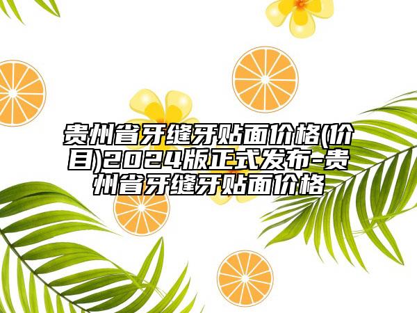 貴州省牙縫牙貼面價(jià)格(價(jià)目)2024版正式發(fā)布-貴州省牙縫牙貼面價(jià)格