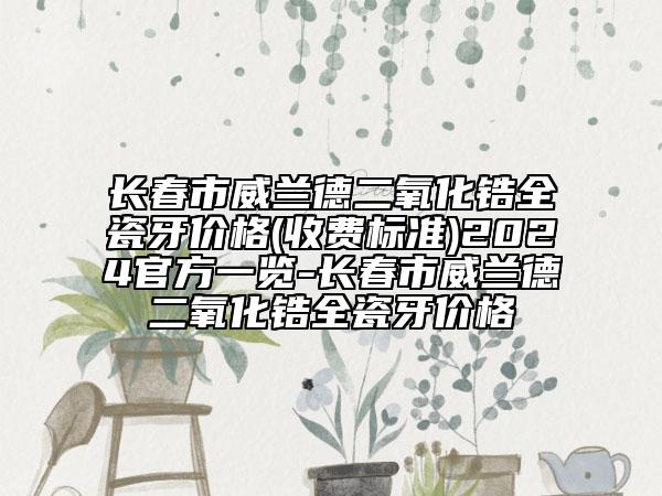 長春市威蘭德二氧化鋯全瓷牙價格(收費標準)2024官方一覽-長春市威蘭德二氧化鋯全瓷牙價格