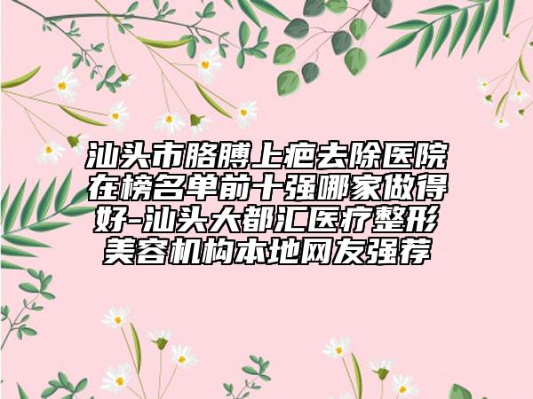 汕頭市胳膊上疤去除醫(yī)院在榜名單前十強(qiáng)哪家做得好-汕頭大都匯醫(yī)療整形美容機(jī)構(gòu)本地網(wǎng)友強(qiáng)薦