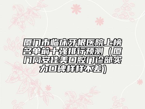 廈門市臨床牙根醫(yī)院上榜名單前十強(qiáng)排行預(yù)測（廈門同安佳美口腔門診部實力口碑樣樣不差）