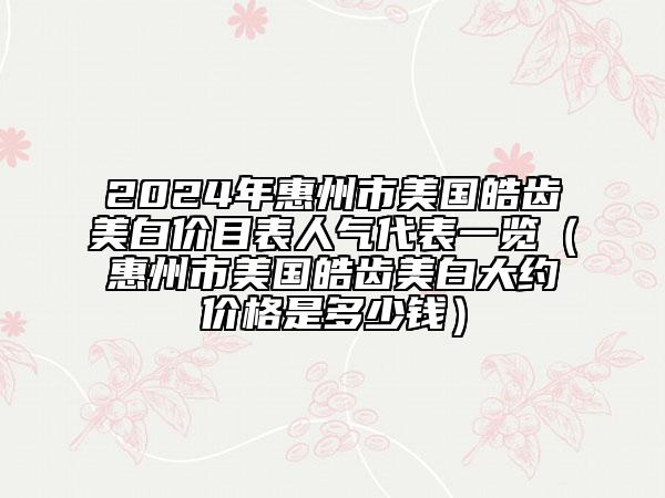 2024年惠州市美國(guó)皓齒美白價(jià)目表人氣代表一覽（惠州市美國(guó)皓齒美白大約價(jià)格是多少錢）