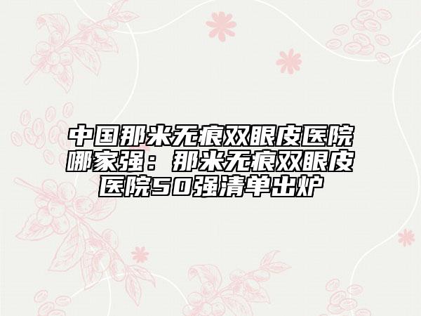 中國(guó)那米無(wú)痕雙眼皮醫(yī)院哪家強(qiáng)：那米無(wú)痕雙眼皮醫(yī)院50強(qiáng)清單出爐