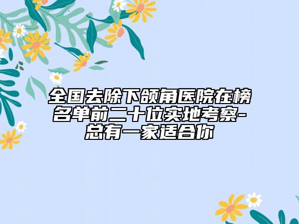 全國去除下頜角醫(yī)院在榜名單前二十位實地考察-總有一家適合你