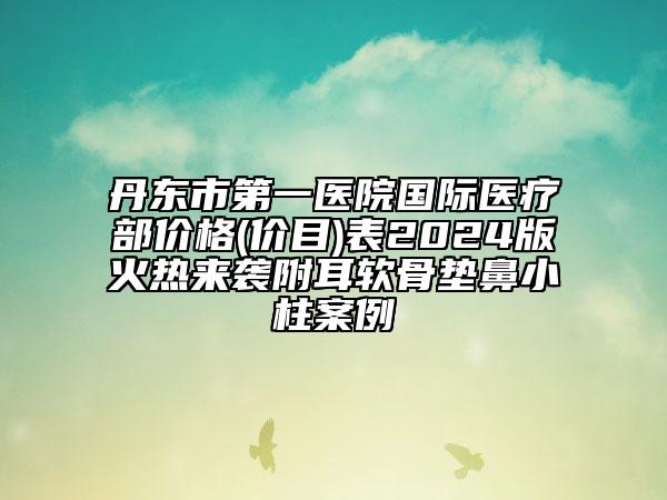 丹東市第一醫(yī)院國際醫(yī)療部價格(價目)表2024版火熱來襲附耳軟骨墊鼻小柱案例