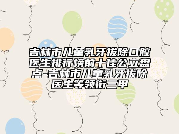 吉林市兒童乳牙拔除口腔醫(yī)生排行榜前十佳公立盤點-吉林市兒童乳牙拔除醫(yī)生等領(lǐng)銜三甲