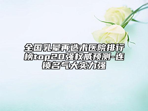 全國(guó)乳暈再造術(shù)醫(yī)院排行榜top20強(qiáng)權(quán)威預(yù)測(cè)-連鎖名氣大實(shí)力強(qiáng)