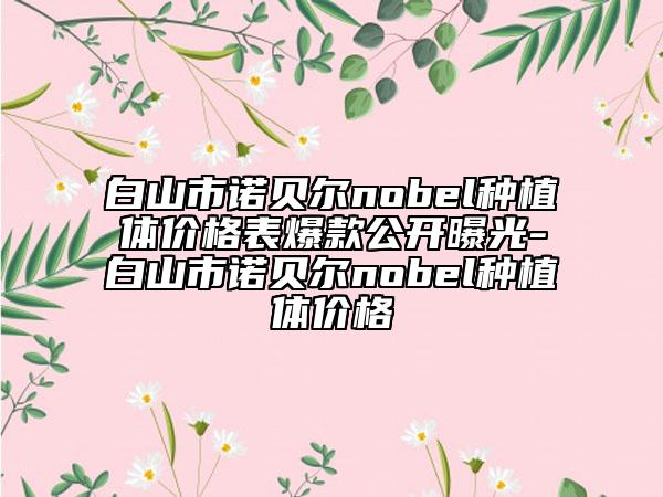 白山市諾貝爾nobel種植體價格表爆款公開曝光-白山市諾貝爾nobel種植體價格