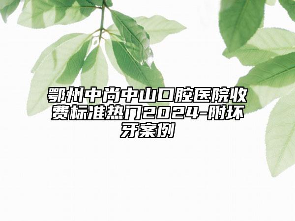 鄂州中尚中山口腔醫(yī)院收費(fèi)標(biāo)準(zhǔn)熱門2024-附壞牙案例