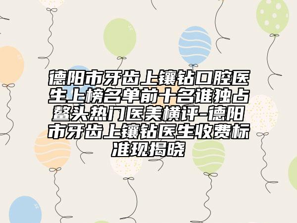 德陽市牙齒上鑲鉆口腔醫(yī)生上榜名單前十名誰獨占鰲頭熱門醫(yī)美橫評-德陽市牙齒上鑲鉆醫(yī)生收費標準現(xiàn)揭曉