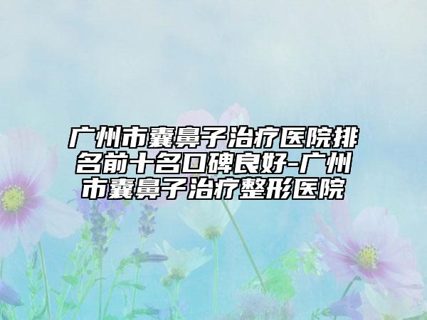 廣州市囊鼻子治療醫(yī)院排名前十名口碑良好-廣州市囊鼻子治療整形醫(yī)院