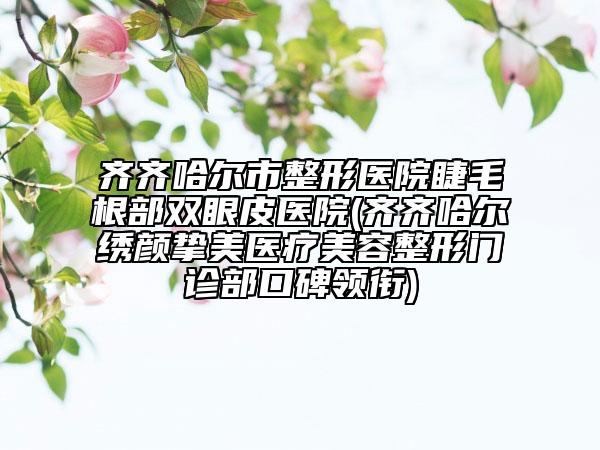 齊齊哈爾市整形醫(yī)院睫毛根部雙眼皮醫(yī)院(齊齊哈爾繡顏摯美醫(yī)療美容整形門診部口碑領(lǐng)銜)