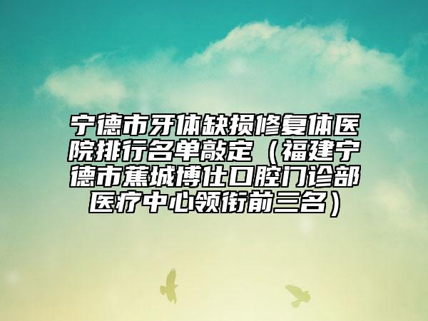 寧德市牙體缺損修復(fù)體醫(yī)院排行名單敲定（福建寧德市蕉城博仕口腔門(mén)診部醫(yī)療中心領(lǐng)銜前三名）