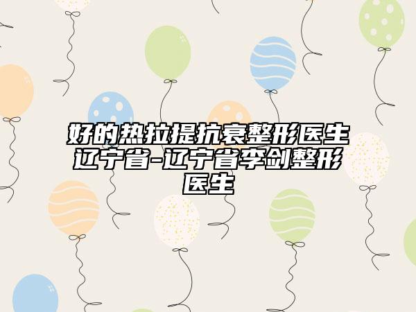 好的熱拉提抗衰整形醫(yī)生遼寧省-遼寧省李劍整形醫(yī)生