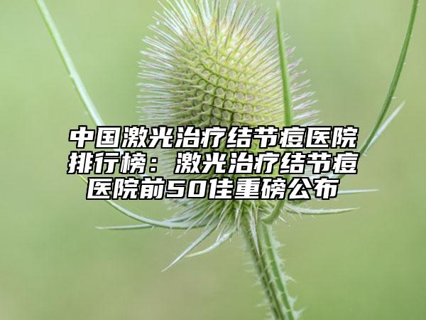 中國激光治療結(jié)節(jié)痘醫(yī)院排行榜：激光治療結(jié)節(jié)痘醫(yī)院前50佳重磅公布