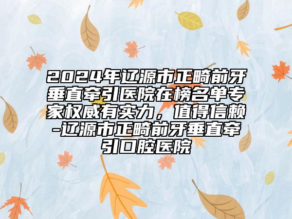 2024年遼源市正畸前牙垂直牽引醫(yī)院在榜名單專家權(quán)威有實力，值得信賴-遼源市正畸前牙垂直牽引口腔醫(yī)院