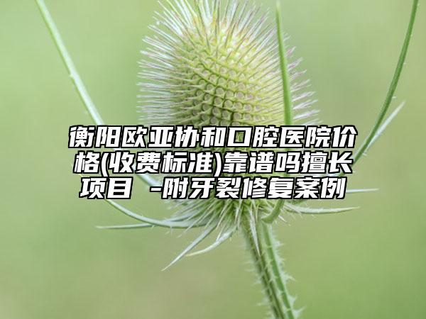 衡陽歐亞協(xié)和口腔醫(yī)院價(jià)格(收費(fèi)標(biāo)準(zhǔn))靠譜嗎擅長(zhǎng)項(xiàng)目 -附牙裂修復(fù)案例