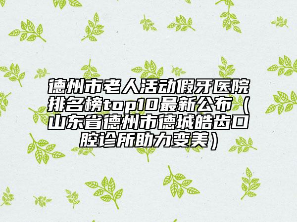 德州市老人活動假牙醫(yī)院排名榜top10最新公布（山東省德州市德城皓齒口腔診所助力變美）