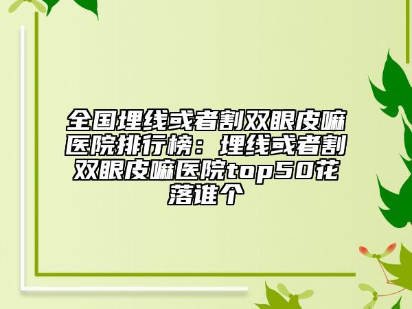 全國埋線或者割雙眼皮嘛醫(yī)院排行榜：埋線或者割雙眼皮嘛醫(yī)院top50花落誰個